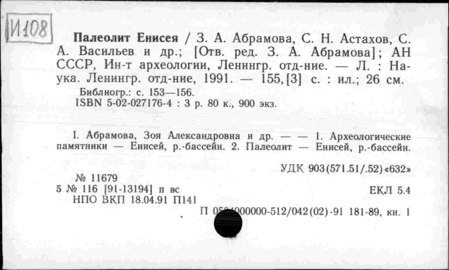 ﻿|ЙЖ
Палеолит Енисея / 3. А. Абрамова, С. Н. Астахов, С. А. Васильев и др.; [Отв. ред. 3. А. Абрамова]; АН СССР, Ин-т археологии, Ленингр. отд-ние. — Л. : Наука. Ленингр. отд-ние, 1991. — 155, [3] с. : ил.; 26 см.
Библиогр.: с. 153—156.
ISBN 5-02-027176-4 : 3 р. 80 к., 900 экз.
I. Абрамова, Зоя Александровна и др. — — 1. Археологические памятники — Енисей, р.-бассейн. 2. Палеолит — Енисей, р.-бассейн.
УДК 903 (571.51/.52) «632» № 11679
5 № 116 [91-13194] п вс	ЕКЛ 5.4
НПО ВКП 18.04.91 П141
П ^^00000-512/042(02)-91 181-89, кн. 1